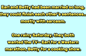 Earl and Betty had been married so long, they could finish each other’s sentences… mostly with sarcasm.